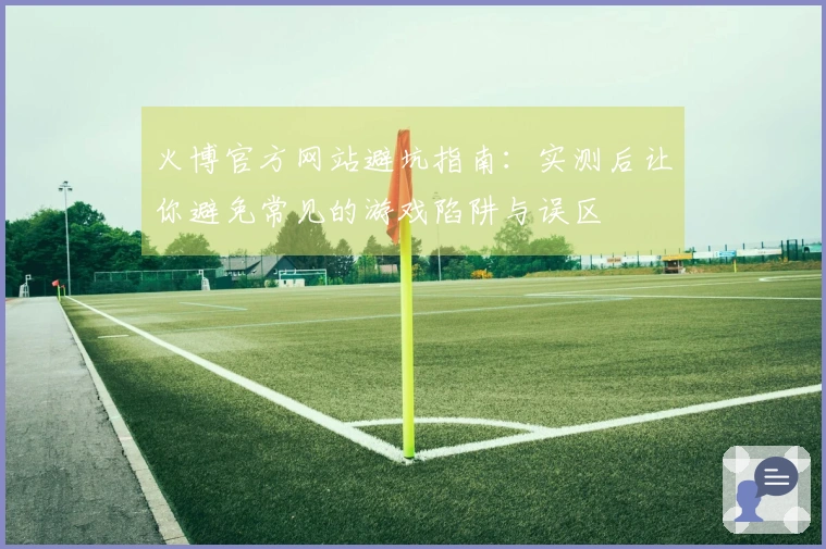 火博官方网站避坑指南：实测后让你避免常见的游戏陷阱与误区
