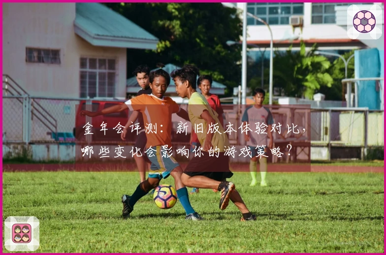金年会评测：新旧版本体验对比，哪些变化会影响你的游戏策略？