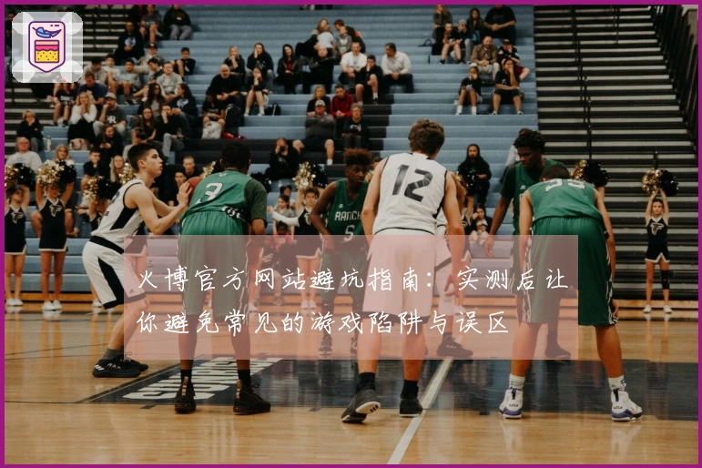 火博官方网站避坑指南：实测后让你避免常见的游戏陷阱与误区