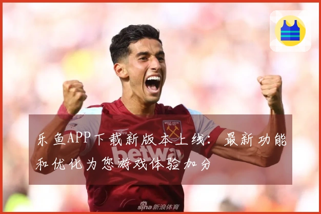 乐鱼APP下载新版本上线：最新功能和优化为您游戏体验加分
